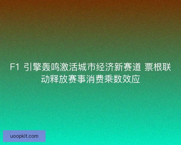 F1 引擎轰鸣激活城市经济新赛道 票根联动释放赛事消费乘数效应