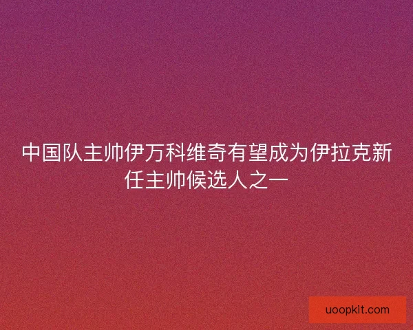 中国队主帅伊万科维奇有望成为伊拉克新任主帅候选人之一 中国队主帅伊万科维奇有望成为伊拉克新任主帅候选人之一