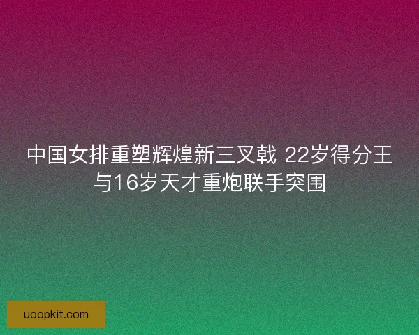中国女排重塑辉煌新三叉戟 22岁得分王与16岁天才重炮联手突围