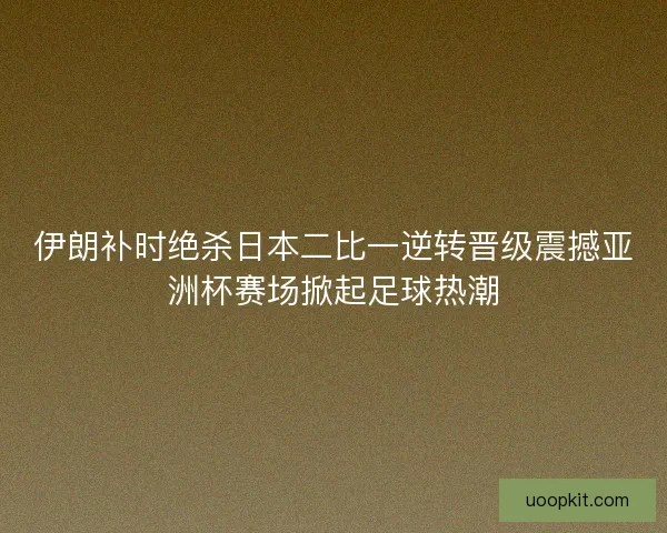 伊朗补时绝杀日本二比一逆转晋级震撼亚洲杯赛场掀起足球热潮 伊朗补时绝杀日本二比一逆转晋级震撼亚洲杯赛场掀起足球热潮