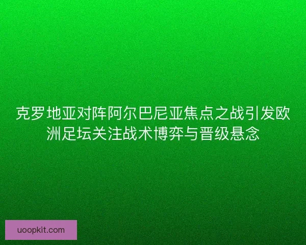 克罗地亚对阵阿尔巴尼亚焦点之战引发欧洲足坛关注战术博弈与晋级悬念 克罗地亚对阵阿尔巴尼亚焦点之战引发欧洲足坛关注战术博弈与晋级悬念