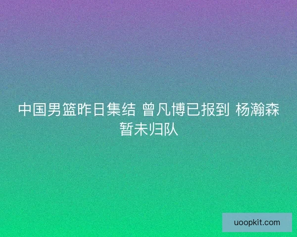 中国男篮昨日集结 曾凡博已报到 杨瀚森暂未归队