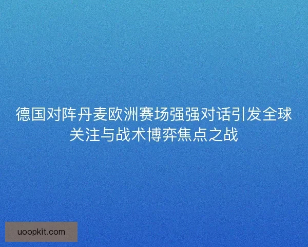 德国对阵丹麦欧洲赛场强强对话引发全球关注与战术博弈焦点之战