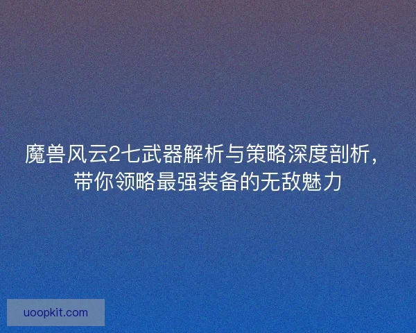 魔兽风云2七武器解析与策略深度剖析，带你领略最强装备的无敌魅力