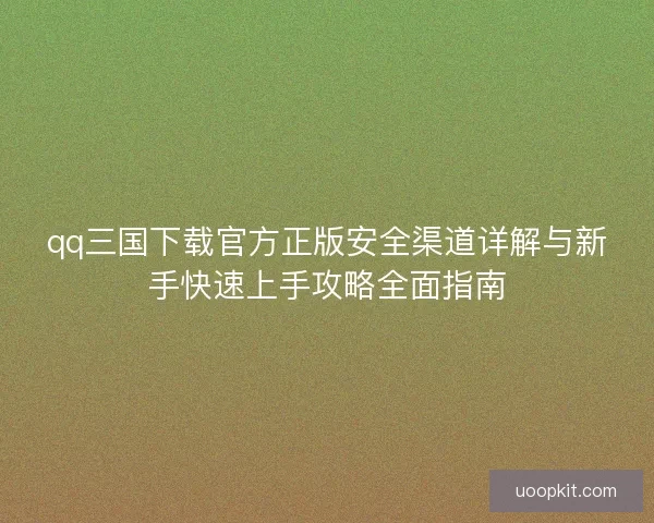 qq三国下载官方正版安全渠道详解与新手快速上手攻略全面指南