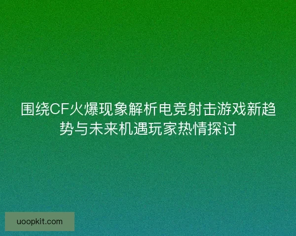 围绕CF火爆现象解析电竞射击游戏新趋势与未来机遇玩家热情探讨