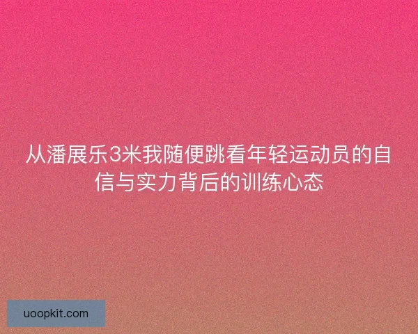 从潘展乐3米我随便跳看年轻运动员的自信与实力背后的训练心态