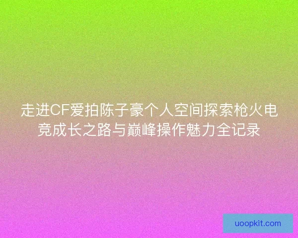 走进CF爱拍陈子豪个人空间探索枪火电竞成长之路与巅峰操作魅力全记录