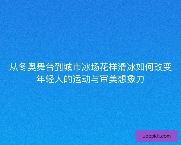 从冬奥舞台到城市冰场花样滑冰如何改变年轻人的运动与审美想象力