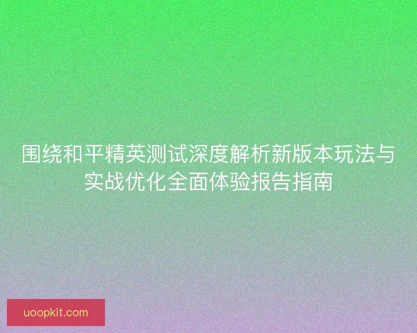 围绕和平精英测试深度解析新版本玩法与实战优化全面体验报告指南
