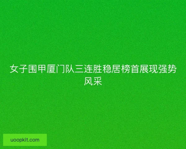 女子围甲厦门队三连胜稳居榜首展现强势风采