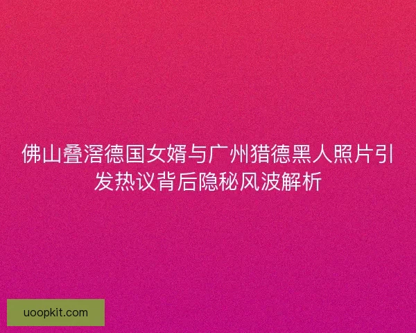 佛山叠滘德国女婿与广州猎德黑人照片引发热议背后隐秘风波解析 佛山叠滘德国女婿与广州猎德黑人照片引发热议背后隐秘风波解析