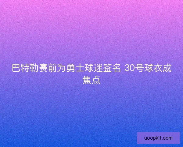 巴特勒赛前为勇士球迷签名 30号球衣成焦点