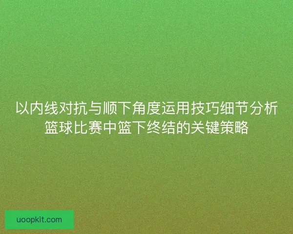 以内线对抗与顺下角度运用技巧细节分析篮球比赛中篮下终结的关键策略