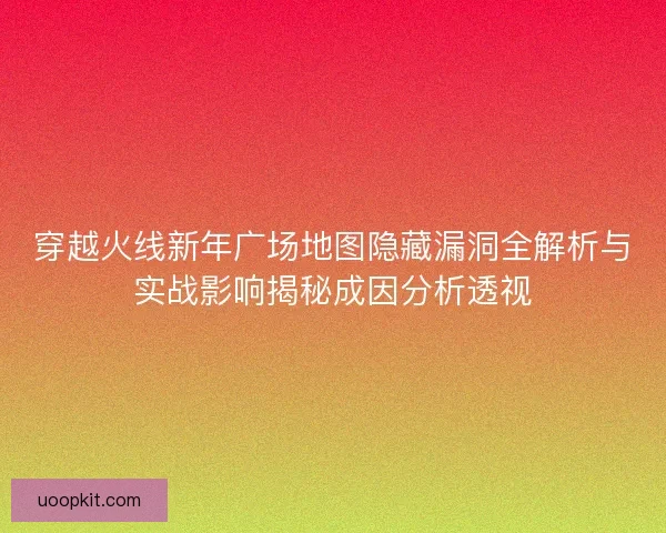 穿越火线新年广场地图隐藏漏洞全解析与实战影响揭秘成因分析透视