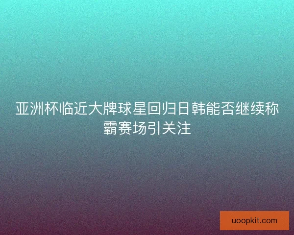 亚洲杯临近大牌球星回归日韩能否继续称霸赛场引关注