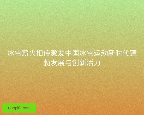 冰雪薪火相传激发中国冰雪运动新时代蓬勃发展与创新活力 冰雪薪火相传激发中国冰雪运动新时代蓬勃发展与创新活力