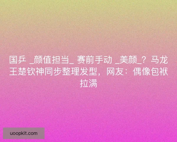 国乒 _颜值担当_ 赛前手动 _美颜_？马龙王楚钦神同步整理发型，网友：偶像包袱拉满