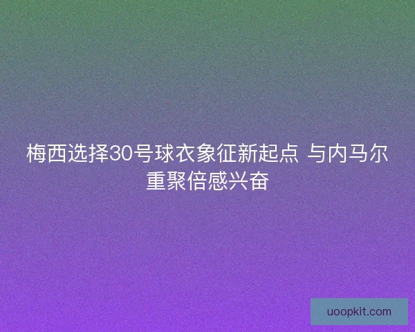 梅西选择30号球衣象征新起点 与内马尔重聚倍感兴奋