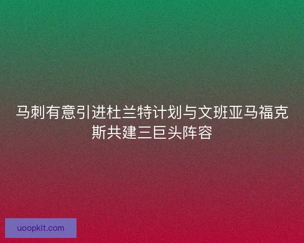 马刺有意引进杜兰特计划与文班亚马福克斯共建三巨头阵容
