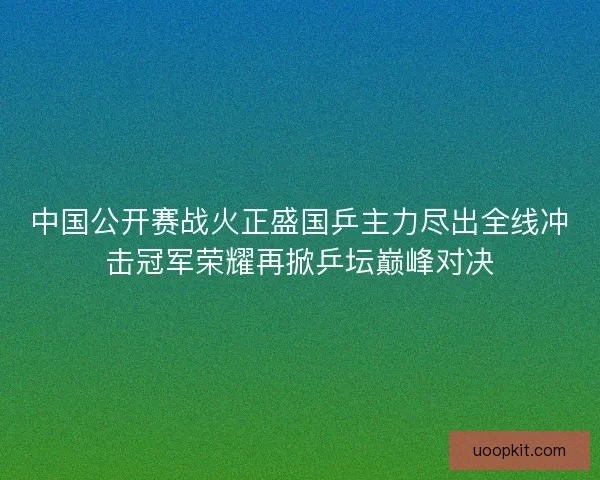 中国公开赛战火正盛国乒主力尽出全线冲击冠军荣耀再掀乒坛巅峰对决