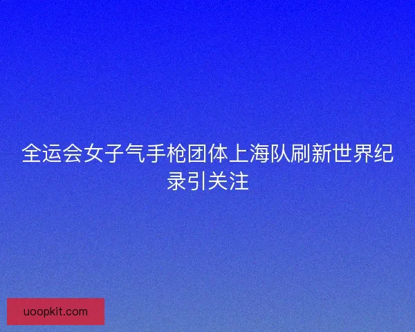 全运会女子气手枪团体上海队刷新世界纪录引关注