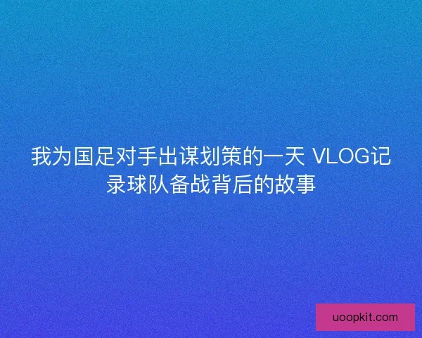 我为国足对手出谋划策的一天 VLOG记录球队备战背后的故事 我为国足对手出谋划策的一天 VLOG记录球队备战背后的故事