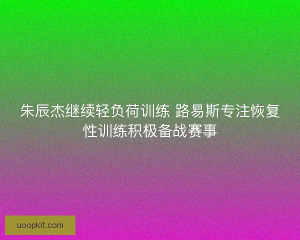 朱辰杰继续轻负荷训练 路易斯专注恢复性训练积极备战赛事 朱辰杰继续轻负荷训练 路易斯专注恢复性训练积极备战赛事