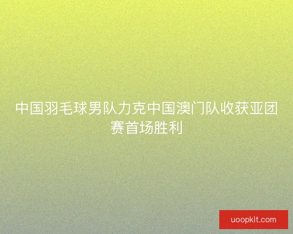 中国羽毛球男队力克中国澳门队收获亚团赛首场胜利