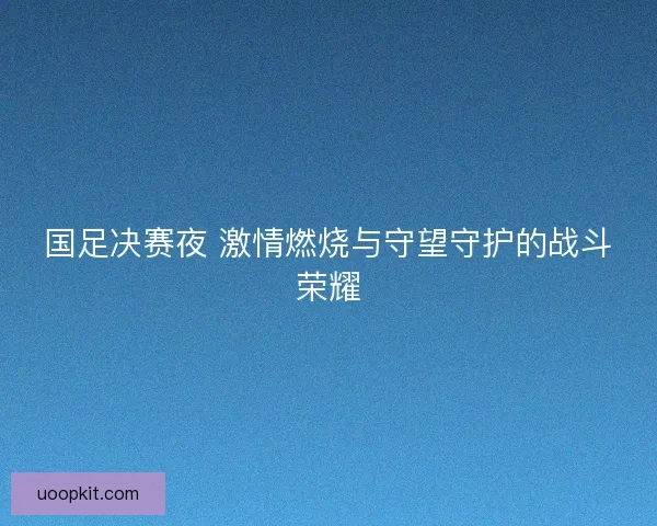 国足决赛夜 激情燃烧与守望守护的战斗荣耀