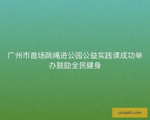 广州市首场跳绳进公园公益实践课成功举办鼓励全民健身