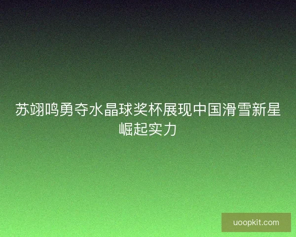 苏翊鸣勇夺水晶球奖杯展现中国滑雪新星崛起实力 苏翊鸣勇夺水晶球奖杯展现中国滑雪新星崛起实力