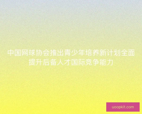 中国网球协会推出青少年培养新计划全面提升后备人才国际竞争能力
