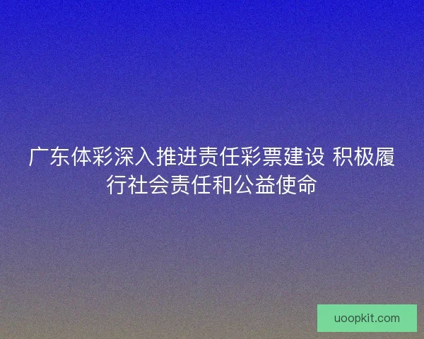 广东体彩深入推进责任彩票建设 积极履行社会责任和公益使命