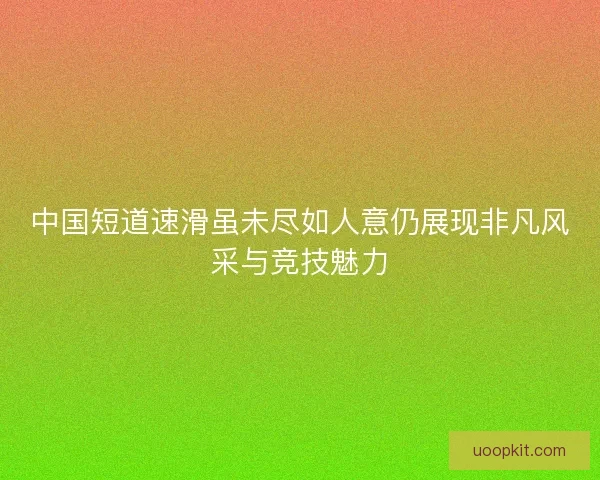 中国短道速滑虽未尽如人意仍展现非凡风采与竞技魅力