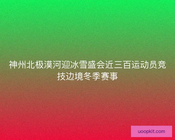 神州北极漠河迎冰雪盛会近三百运动员竞技边境冬季赛事 神州北极漠河迎冰雪盛会近三百运动员竞技边境冬季赛事